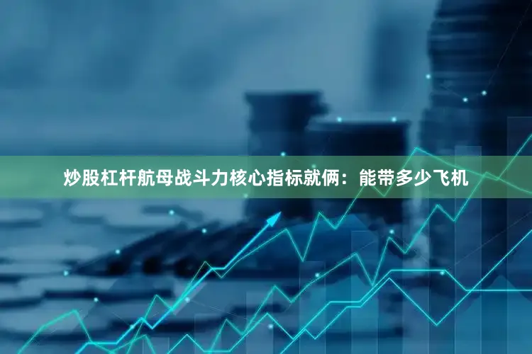 炒股杠杆航母战斗力核心指标就俩：能带多少飞机