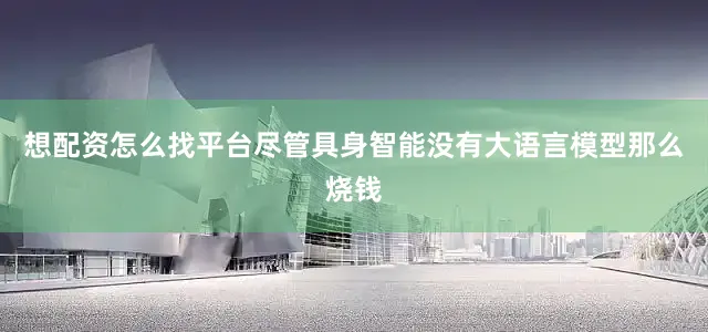 想配资怎么找平台尽管具身智能没有大语言模型那么烧钱