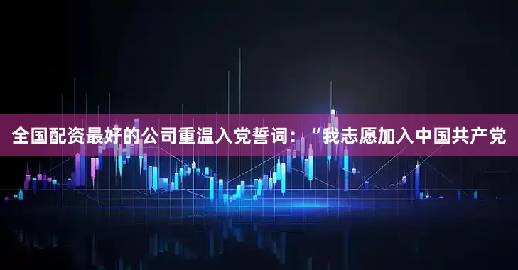 全国配资最好的公司重温入党誓词：“我志愿加入中国共产党