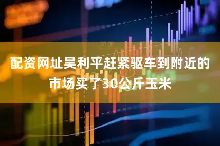 配资网址吴利平赶紧驱车到附近的市场买了30公斤玉米