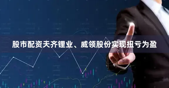 股市配资天齐锂业、威领股份实现扭亏为盈