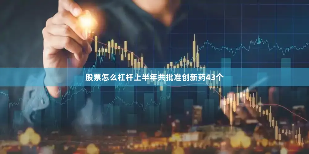 股票怎么杠杆上半年共批准创新药43个