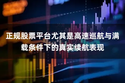 正规股票平台尤其是高速巡航与满载条件下的真实续航表现
