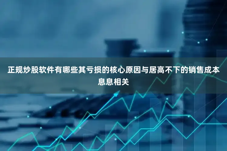 正规炒股软件有哪些其亏损的核心原因与居高不下的销售成本息息相关