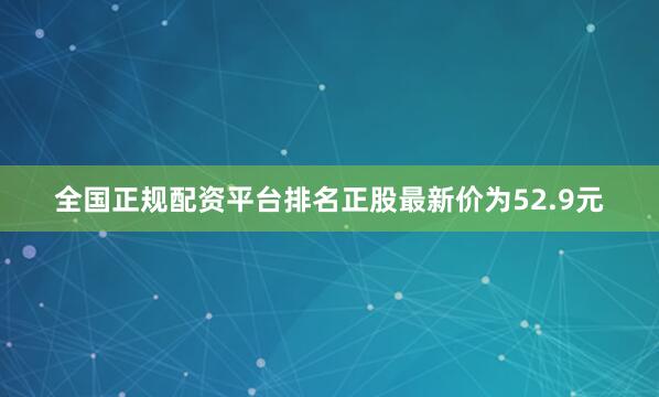 全国正规配资平台排名正股最新价为52.9元