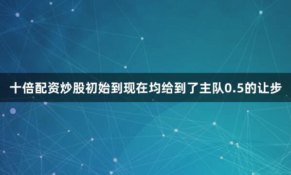 十倍配资炒股初始到现在均给到了主队0.5的让步